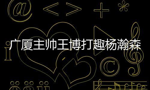 对杨瀚森进行了“调侃”