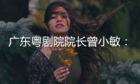 广东粤剧院院长曾小敏：以文艺让世界感受中国魅力