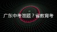 广东中考泄题？省教育考试院通报：不存在考前试题泄露情况