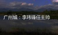 广州城：李玮锋任主帅 肇俊哲任技术总监