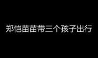郑恺苗苗带三个孩子出行	
，一家五口首次同框