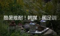酷暑难耐！韩媒�：国足训练推迟4小时进行
，日本队选择室内训练
