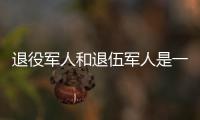退役军人和退伍军人是一回事吗
？两者差别其实很大