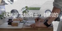 送别吴孟超院士：告别的时间太短
，想说的话太多