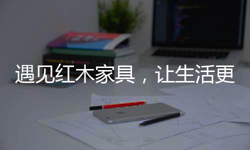 红木活更让生活更有格调