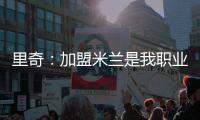里奇：加盟米兰是我职业生涯中最好的时刻，我会回报这份信任