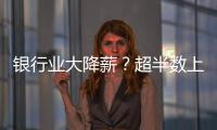 银行业大降薪�？超半数上市银行加薪 �，“反向讨薪”成趋势