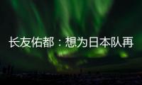 长友佑都：想为日本队再次披挂上阵，坐在替补席也斗志昂扬