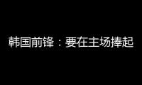 韩国前锋：要在主场捧起冠军奖杯 目标是再踢一次世界杯