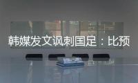 韩媒发文讽刺国足：比预想的弱 导致洪明甫战术实验失去意义