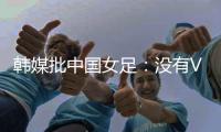 韩媒批中国女足：没有VAR的赛事中，无法阻止中国的“少林足球”