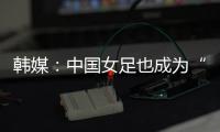 韩媒：中国女足也成为“少林足球”
，企图用身体对抗弥补技术不足