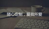 随心定制
，爱我所爱