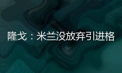 直播吧7月7日讯 据隆戈报道称