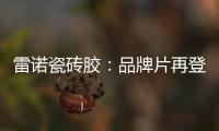 雷诺瓷砖胶：品牌片再登CCTV平台�，营销之路铿锵有力