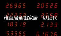 雅宜居全铝家居“以铝代木”	，远离甲醛，拥抱健康!