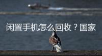 闲置手机怎么回收？国家队出招了！