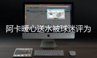 阿卡暖心送水被球迷评为最温暖瞬间，西西与巴多萨首轮出局后分手