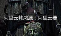 阿里云韩鸿源
：阿里云要把中国企业习惯和依赖的基础能力在国内外广覆盖
