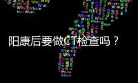 阳康后要做CT检查吗？三类人群需注意