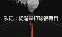 队记
：杨瀚森打球很有目的性 也许这就是总经理和主帅所说的球商