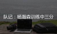 队记
：杨瀚森训练中三分投得不错 如此身高要开发好三分就很难防