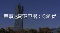 荣事达厨卫电器：你的优雅生活 由我精心缔造