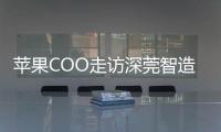 苹果COO走访深莞智造工厂：没有中国“果链”，就没有苹果的成功