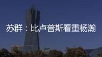 苏群：比卢普斯看重杨瀚森的全面发挥 让他想起了老萨博尼斯