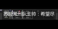 苏超常州队主帅�
：希望尽快赢球摆脱困境，很想回报我们的球迷