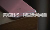 英超旧将：阿里要问问自己还喜不喜欢足球？科莫湖美景也许能帮他