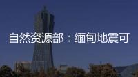 自然资源部：缅甸地震可能引发局地海啸，不会对我国沿岸造成影响