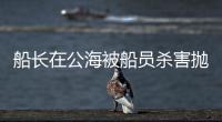 船长在公海被船员杀害抛尸？深夜通报→