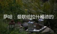 萨哈：曼联给拉什福德的担子太重了，只责怪球员也不公平
