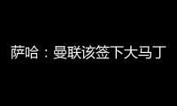 萨哈：曼联该签下大马丁	，他是那种能给球队带来自信的球员