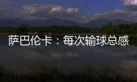萨巴伦卡：每次输球总感觉自己快要死了，仿佛生命就此终结