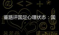 董路评国足心理状态：国足被骂‘残废’了
�，内心没那么大欲望了