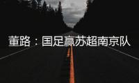 董路：国足赢苏超南京队10个很正常！不信的人都是球盲
，不懂球
