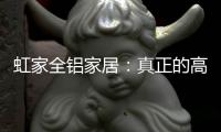 虹家全铝家居：真正的高性价比，真正的量身定制