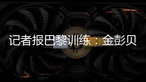记者表示�：“金彭贝缺席训练