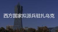 西方国家拟派兵驻扎乌克兰 俄方：无法接受 深表遗憾