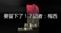 要留下了！？记者�
：梅西接近续约迈阿密国际，球队承诺补强德保罗