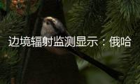 边境辐射监测显示：俄哈巴罗夫斯克放射源未对我邻近地区造成影响