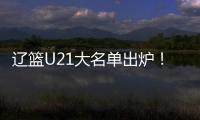 辽篮U21大名单出炉！张俊豪黄秋实领衔 内线新星让人期待