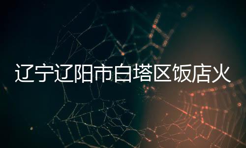 辽宁辽阳明火被扑灭