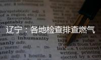 辽宁	：各地检查排查燃气安全 严打转包挂靠行为