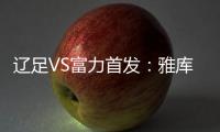 辽足VS富力首发：雅库布首发 杨旭前锋肇俊哲中场