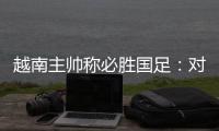 越南主帅称必胜国足：对手只有30分钟体能