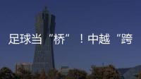 足球当“桥”�！中越“跨超”火爆开赛