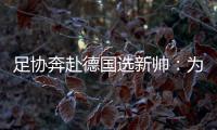 足协奔赴德国选新帅：为省钱+德国足球水平高
